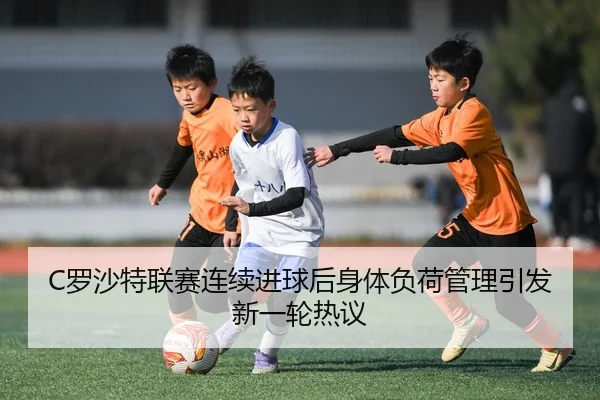 C罗沙特联赛连续进球后身体负荷管理引发新一轮热议